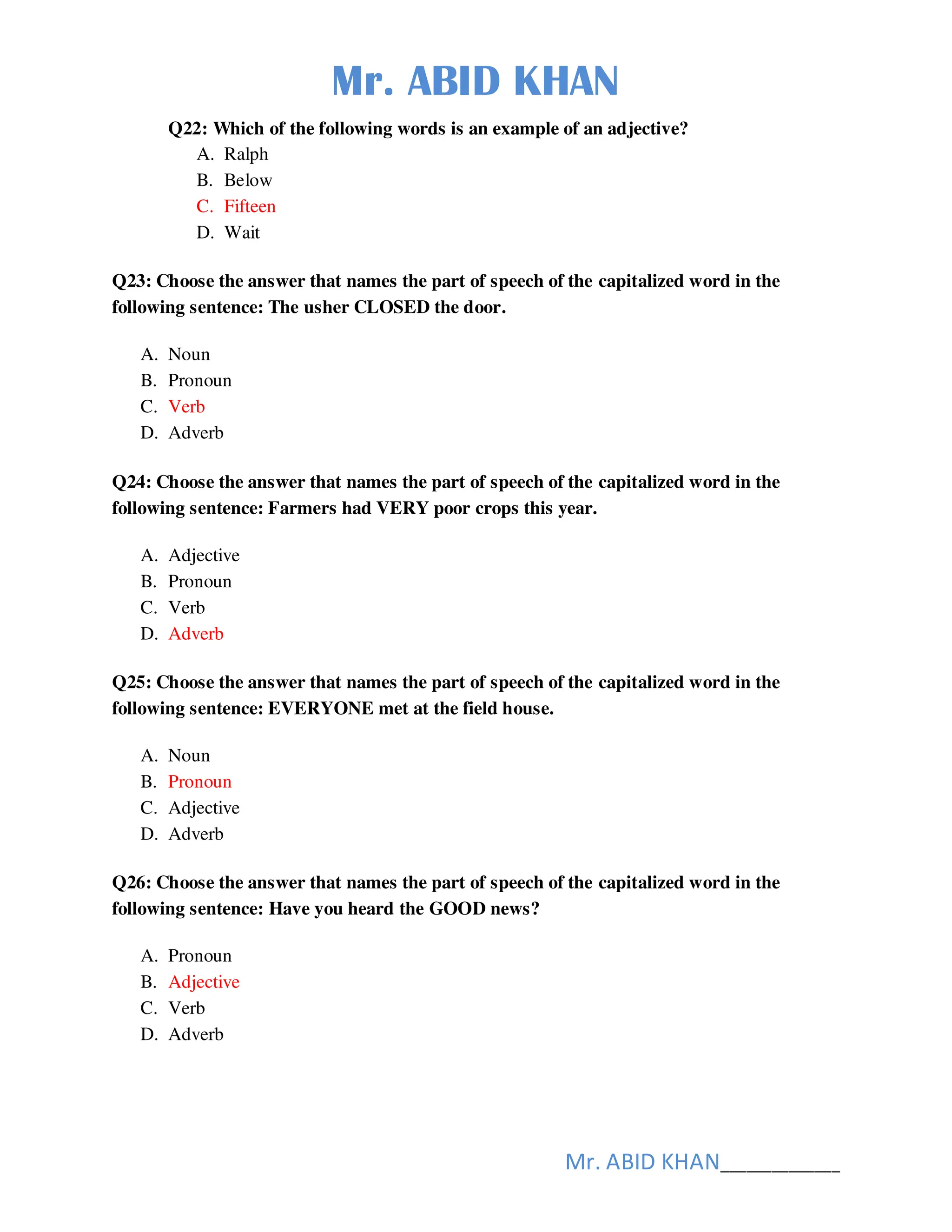 Mr. ABID KHAN
Mr. ABID KHAN______________
Q22: Which of the following words is an example of an adjective?
A. Ralph
B. Below
C. Fifteen
D. Wait
Q23: Choose the answer that names the part of speech of the capitalized word in the
following sentence: The usher CLOSED the door.
A. Noun
B. Pronoun
C. Verb
D. Adverb
Q24: Choose the answer that names the part of speech of the capitalized word in the
following sentence: Farmers had VERY poor crops this year.
A. Adjective
B. Pronoun
C. Verb
D. Adverb
Q25: Choose the answer that names the part of speech of the capitalized word in the
following sentence: EVERYONE met at the field house.
A. Noun
B. Pronoun
C. Adjective
D. Adverb
Q26: Choose the answer that names the part of speech of the capitalized word in the
following sentence: Have you heard the GOOD news?
A. Pronoun
B. Adjective
C. Verb
D. Adverb
 