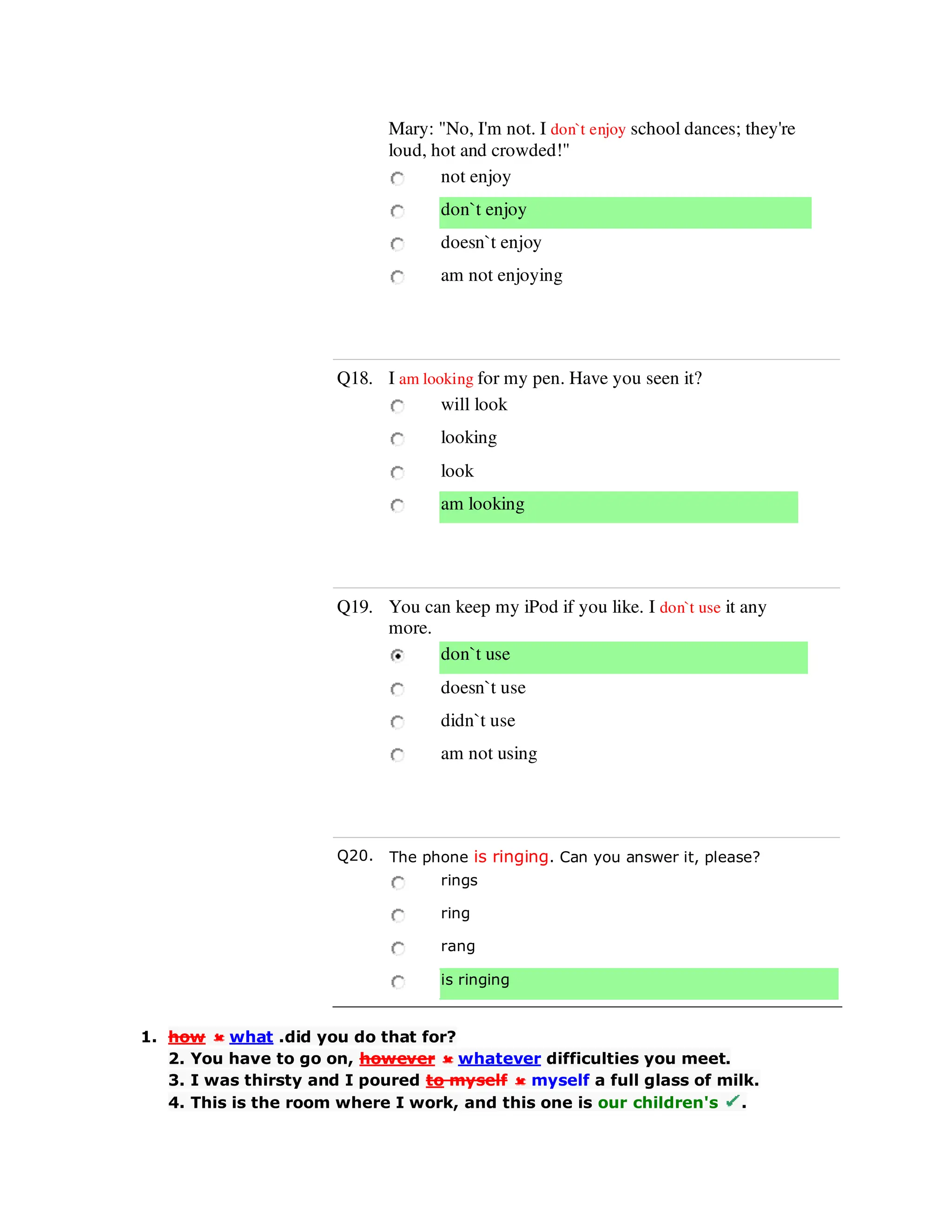 Mary: "No, I'm not. I don`t enjoy school dances; they're
loud, hot and crowded!"
not enjoy
don`t enjoy
doesn`t enjoy
am not enjoying
Q18. I am looking for my pen. Have you seen it?
will look
looking
look
am looking
Q19. You can keep my iPod if you like. I don`t use it any
more.
don`t use
doesn`t use
didn`t use
am not using
Q20. The phone is ringing. Can you answer it, please?
rings
ring
rang
is ringing
1. how what .did you do that for?
2. You have to go on, however whatever difficulties you meet.
3. I was thirsty and I poured to myself myself a full glass of milk.
4. This is the room where I work, and this one is our children's .
 