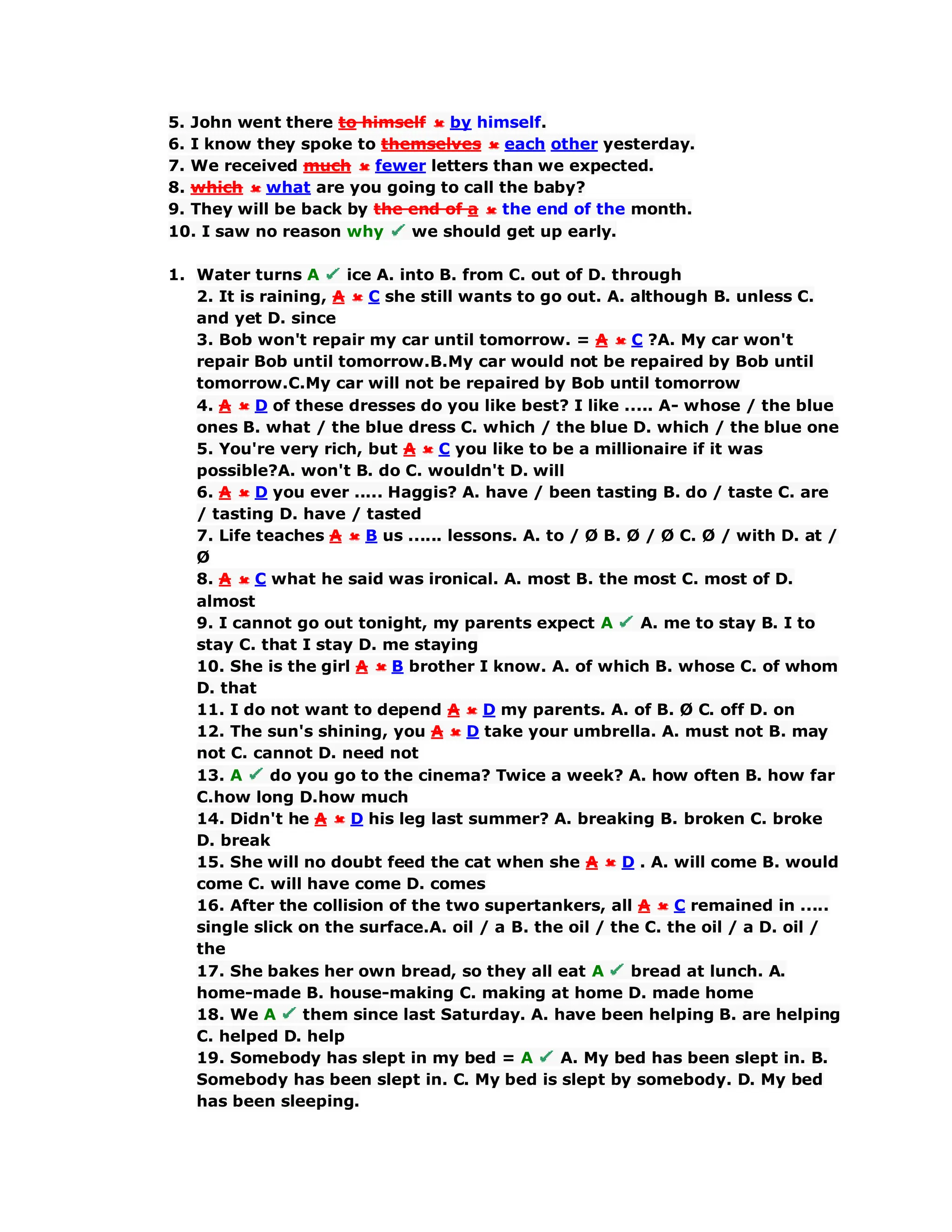 5. John went there to himself by himself.
6. I know they spoke to themselves each other yesterday.
7. We received much fewer letters than we expected.
8. which what are you going to call the baby?
9. They will be back by the end of a the end of the month.
10. I saw no reason why we should get up early.
1. Water turns A ice A. into B. from C. out of D. through
2. It is raining, A C she still wants to go out. A. although B. unless C.
and yet D. since
3. Bob won't repair my car until tomorrow. = A C ?A. My car won't
repair Bob until tomorrow.B.My car would not be repaired by Bob until
tomorrow.C.My car will not be repaired by Bob until tomorrow
4. A D of these dresses do you like best? I like ..... A- whose / the blue
ones B. what / the blue dress C. which / the blue D. which / the blue one
5. You're very rich, but A C you like to be a millionaire if it was
possible?A. won't B. do C. wouldn't D. will
6. A D you ever ..... Haggis? A. have / been tasting B. do / taste C. are
/ tasting D. have / tasted
7. Life teaches A B us ...... lessons. A. to / Ø B. Ø / Ø C. Ø / with D. at /
Ø
8. A C what he said was ironical. A. most B. the most C. most of D.
almost
9. I cannot go out tonight, my parents expect A A. me to stay B. I to
stay C. that I stay D. me staying
10. She is the girl A B brother I know. A. of which B. whose C. of whom
D. that
11. I do not want to depend A D my parents. A. of B. Ø C. off D. on
12. The sun's shining, you A D take your umbrella. A. must not B. may
not C. cannot D. need not
13. A do you go to the cinema? Twice a week? A. how often B. how far
C.how long D.how much
14. Didn't he A D his leg last summer? A. breaking B. broken C. broke
D. break
15. She will no doubt feed the cat when she A D . A. will come B. would
come C. will have come D. comes
16. After the collision of the two supertankers, all A C remained in .....
single slick on the surface.A. oil / a B. the oil / the C. the oil / a D. oil /
the
17. She bakes her own bread, so they all eat A bread at lunch. A.
home-made B. house-making C. making at home D. made home
18. We A them since last Saturday. A. have been helping B. are helping
C. helped D. help
19. Somebody has slept in my bed = A A. My bed has been slept in. B.
Somebody has been slept in. C. My bed is slept by somebody. D. My bed
has been sleeping.
 