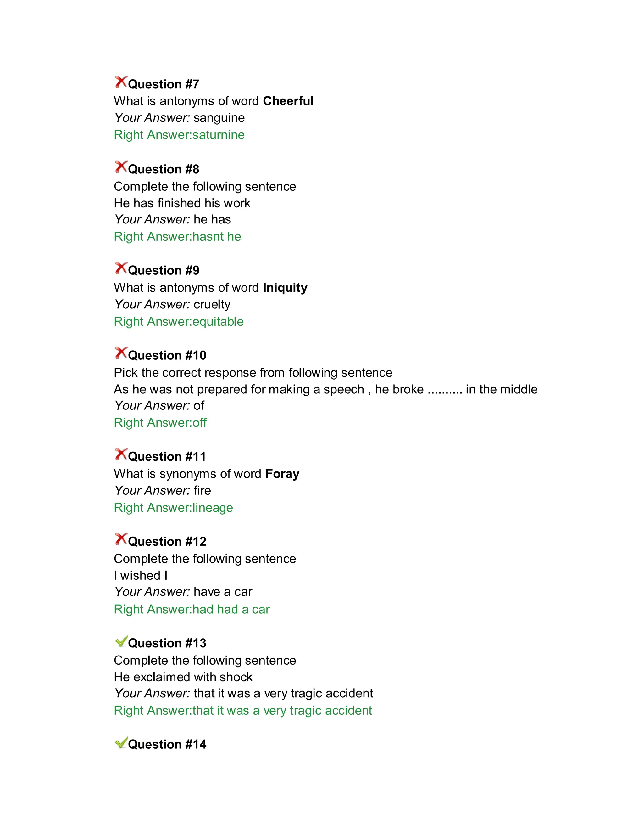 Question #7
What is antonyms of word Cheerful
Your Answer: sanguine
Right Answer:saturnine
Question #8
Complete the following sentence
He has finished his work
Your Answer: he has
Right Answer:hasnt he
Question #9
What is antonyms of word Iniquity
Your Answer: cruelty
Right Answer:equitable
Question #10
Pick the correct response from following sentence
As he was not prepared for making a speech , he broke .......... in the middle
Your Answer: of
Right Answer:off
Question #11
What is synonyms of word Foray
Your Answer: fire
Right Answer:lineage
Question #12
Complete the following sentence
I wished I
Your Answer: have a car
Right Answer:had had a car
Question #13
Complete the following sentence
He exclaimed with shock
Your Answer: that it was a very tragic accident
Right Answer:that it was a very tragic accident
Question #14
 