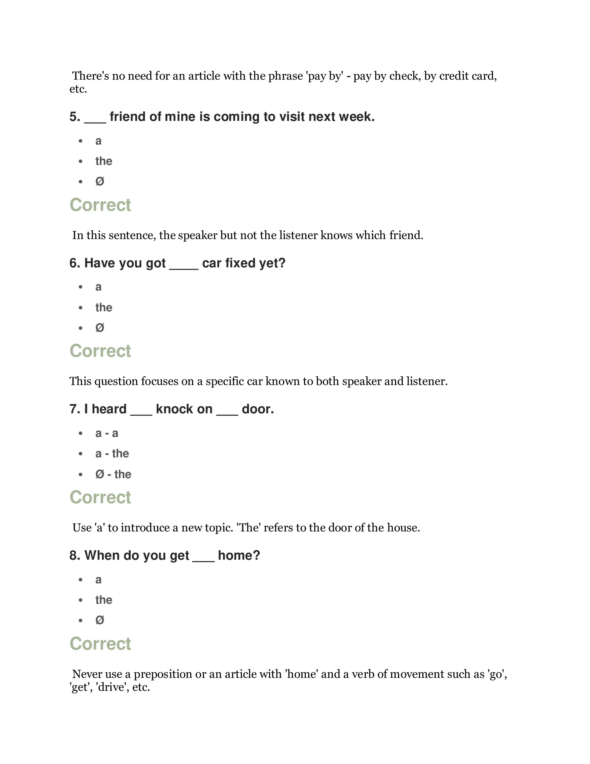 There's no need for an article with the phrase 'pay by' - pay by check, by credit card,
etc.
5. ___ friend of mine is coming to visit next week.
 a
 the
 Ø
Correct
In this sentence, the speaker but not the listener knows which friend.
6. Have you got ____ car fixed yet?
 a
 the
 Ø
Correct
This question focuses on a specific car known to both speaker and listener.
7. I heard ___ knock on ___ door.
 a - a
 a - the
 Ø - the
Correct
Use 'a' to introduce a new topic. 'The' refers to the door of the house.
8. When do you get ___ home?
 a
 the
 Ø
Correct
Never use a preposition or an article with 'home' and a verb of movement such as 'go',
'get', 'drive', etc.
 