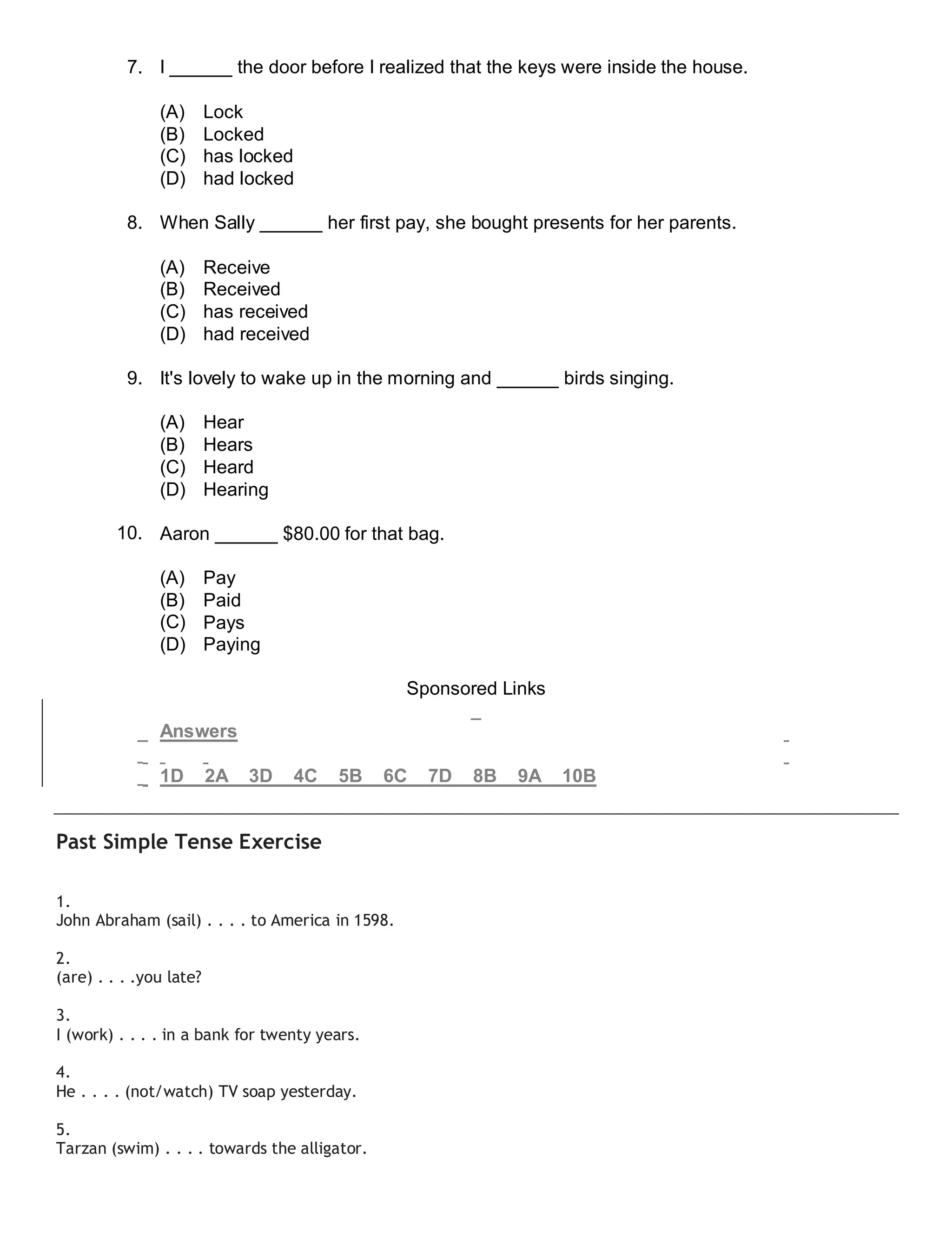 7. I ______ the door before I realized that the keys were inside the house.
(A) Lock
(B) Locked
(C) has locked
(D) had locked
8. When Sally ______ her first pay, she bought presents for her parents.
(A) Receive
(B) Received
(C) has received
(D) had received
9. It's lovely to wake up in the morning and ______ birds singing.
(A) Hear
(B) Hears
(C) Heard
(D) Hearing
10. Aaron ______ $80.00 for that bag.
(A) Pay
(B) Paid
(C) Pays
(D) Paying
Sponsored Links
Answers
1D 2A 3D 4C 5B 6C 7D 8B 9A 10B
Past Simple Tense Exercise
1.
John Abraham (sail) . . . . to America in 1598.
2.
(are) . . . .you late?
3.
I (work) . . . . in a bank for twenty years.
4.
He . . . . (not/watch) TV soap yesterday.
5.
Tarzan (swim) . . . . towards the alligator.
 