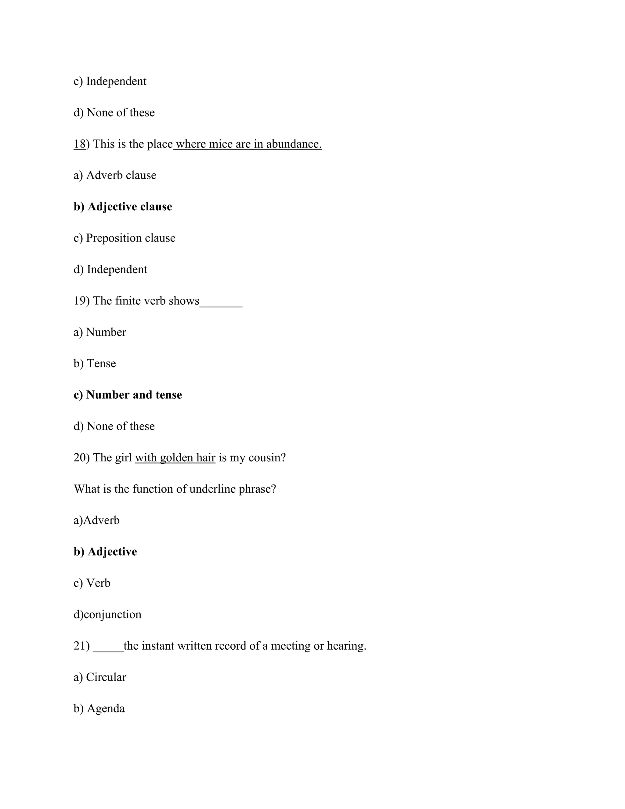 c) Independent
d) None of these
18) This is the place where mice are in abundance.
a) Adverb clause
b) Adjective clause
c) Preposition clause
d) Independent
19) The finite verb shows_______
a) Number
b) Tense
c) Number and tense
d) None of these
20) The girl with golden hair is my cousin?
What is the function of underline phrase?
a)Adverb
b) Adjective
c) Verb
d)conjunction
21) _____the instant written record of a meeting or hearing.
a) Circular
b) Agenda
 