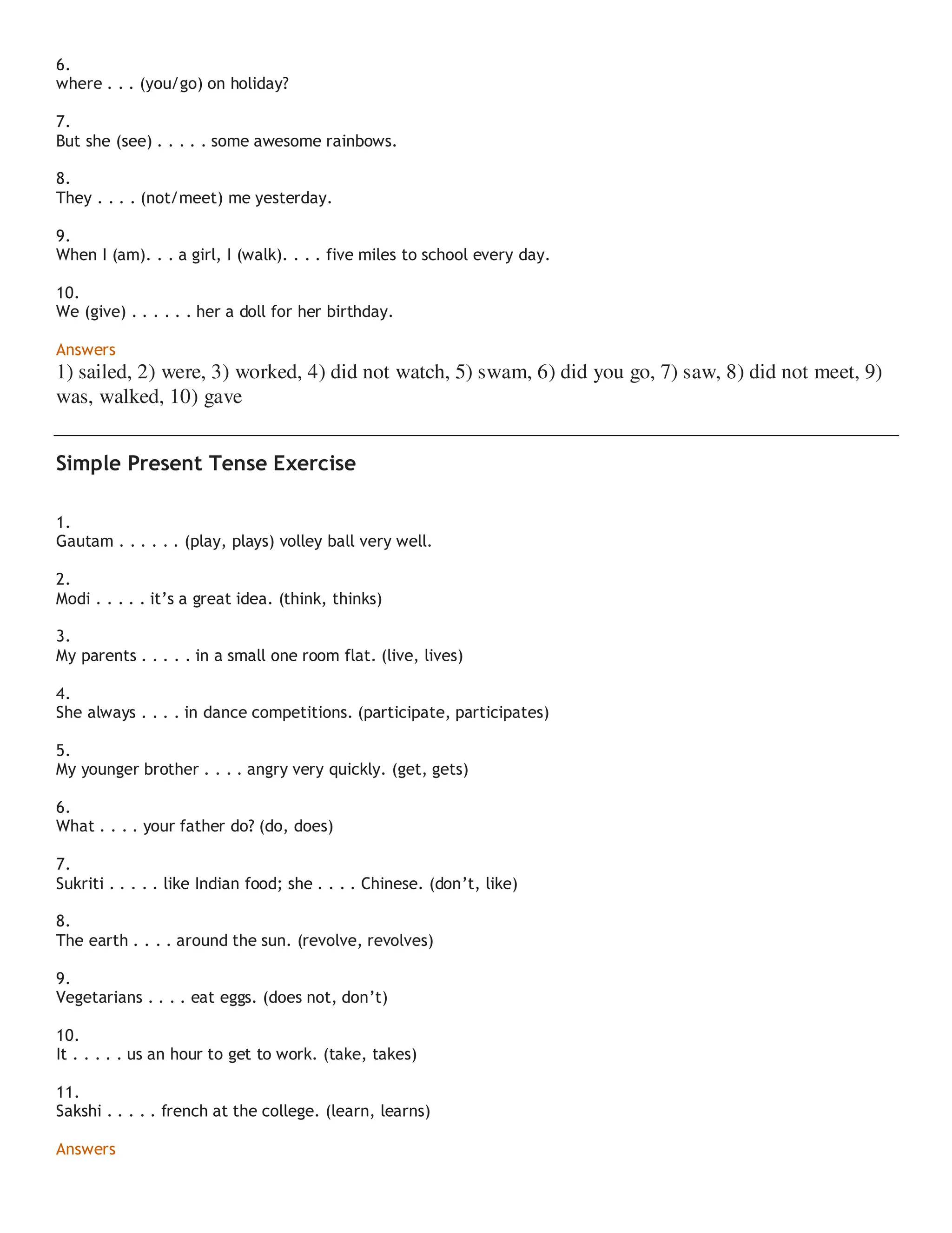 6.
where . . . (you/go) on holiday?
7.
But she (see) . . . . . some awesome rainbows.
8.
They . . . . (not/meet) me yesterday.
9.
When I (am). . . a girl, I (walk). . . . five miles to school every day.
10.
We (give) . . . . . . her a doll for her birthday.
Answers
1) sailed, 2) were, 3) worked, 4) did not watch, 5) swam, 6) did you go, 7) saw, 8) did not meet, 9)
was, walked, 10) gave
Simple Present Tense Exercise
1.
Gautam . . . . . . (play, plays) volley ball very well.
2.
Modi . . . . . it’s a great idea. (think, thinks)
3.
My parents . . . . . in a small one room flat. (live, lives)
4.
She always . . . . in dance competitions. (participate, participates)
5.
My younger brother . . . . angry very quickly. (get, gets)
6.
What . . . . your father do? (do, does)
7.
Sukriti . . . . . like Indian food; she . . . . Chinese. (don’t, like)
8.
The earth . . . . around the sun. (revolve, revolves)
9.
Vegetarians . . . . eat eggs. (does not, don’t)
10.
It . . . . . us an hour to get to work. (take, takes)
11.
Sakshi . . . . . french at the college. (learn, learns)
Answers
 