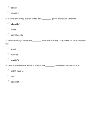 could
shouldn't
6. It's wet and windy outside today. You ________ go out without an umbrella.
shouldn't
won't
don't have to
7. I think that sign means we ________ enter the building. Look, there's a security guard
too.
won't
have to
mustn't
8. Lindsay watched the movie in French and ________ understand very much of it.
didn't have to
can't
couldn't
 