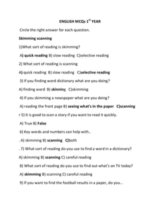 ENGLISH MCQs 1st
YEAR
Circle the right answer for each question.
Skimming scanning
1)What sort of reading is skimming?
A) quick reading B) slow reading C)selective reading
2) What sort of reading is scanning
A) quick reading B) slow reading C)selective reading
3) If you finding word dictionary what are you doing?
A) finding word B) skinning C)skimming
4) If you skimming a newspaper what are you doing?
A) reading the front page B) seeing what's in the paper C)scanning
r 5) It is good to scan a story if you want to read it quickly.
A) True B) False
6) Key words and numbers can help with..
. A) skimming B) scanning C)both
. 7) What sort of reading do you use to find a word in a dictionary?
A) skimming B) scanning C) careful reading
8) What sort of reading do you use to find out what's on TV today?
A) skimming B) scanning C) careful reading
9) If you want to find the football results in a paper, do you...
 
