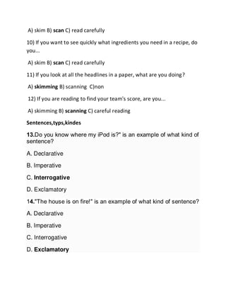 A) skim B) scan C) read carefully
10) If you want to see quickly what ingredients you need in a recipe, do
you...
A) skim B) scan C) read carefully
11) If you look at all the headlines in a paper, what are you doing?
A) skimming B) scanning C)non
12) If you are reading to find your team's score, are you...
A) skimming B) scanning C) careful reading
Sentences,typs,kindes
13.Do you know where my iPod is?" is an example of what kind of
sentence?
A. Declarative
B. Imperative
C. Interrogative
D. Exclamatory
14."The house is on fire!" is an example of what kind of sentence?
A. Declarative
B. Imperative
C. Interrogative
D. Exclamatory
 