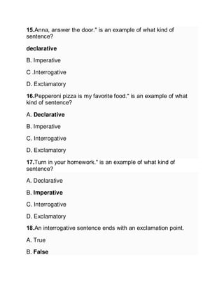 15.Anna, answer the door." is an example of what kind of
sentence?
declarative
B. Imperative
C .Interrogative
D. Exclamatory
16.Pepperoni pizza is my favorite food." is an example of what
kind of sentence?
A. Declarative
B. Imperative
C. Interrogative
D. Exclamatory
17.Turn in your homework." is an example of what kind of
sentence?
A. Declarative
B. Imperative
C. Interrogative
D. Exclamatory
18.An interrogative sentence ends with an exclamation point.
A. True
B. False
 