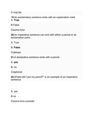 C may be
19.An exclamatory sentence ends with an explanation mark
A. True
B False
C)some time
20.An imperative sentence can end with either a period or an
exclamation point.
A. True
B .False
C)always
21.A declarative sentence ends with a period.
A. yes
B. no
C)optional
22.Where did I put my pencil?" is an example of an imperative
sentence
A. yes
B no
C)some time consider
 