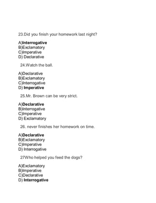 23.Did you finish your homework last night?
A)Interrogative
B)Exclamatory
C)Imperative
D) Declarative
 24.Watch the ball.
A)Declarative
B)Exclamatory
C)Interrogative
D) Imperative
 25.Mr. Brown can be very strict.
A)Declarative
B)Interrogative
C)Imperative
D) Exclamatory
 26. never finishes her homework on time.
A)Declarative
B)Exclamatory
C)Imperative
D) Interrogative
 27Who helped you feed the dogs?
A)Exclamatory
B)Imperative
C)Declarative
D) Interrogative
 