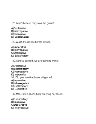  28.I can't believe they won the game!
A)Declarative
B)Interrogative
C)Imperative
D) Exclamatory
 29.Wash the dishes before dinner.
A)Imperative
B)Interrogative
C)Declarative
D) Exclamatory
 30.I am so excited, we are going to Paris!
A)Declarative
B)Exclamatory
C)Interrogative
D) Imperative
31. Did you see that baseball game?
A)Imperative
B)Interrogative
C)Exclamatory
D) Declarative
32.Mrs. Smith needs help watering her roses.
A)Exclamatory
B)Imperative
C)Declarative
D) Interrogative
 