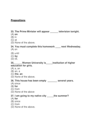 Prepositions
33. The Prime Minister will appear ______ television tonight.
(A) on
(B) in
(C) at
(D) None of the above.
34. You must complete this homework ____ next Wednesday.
(A) on
(B) until
(C) by
(D) till.
35.______Women University is_____institution of higher
education for girls.
(A) a, an
(B) an, a
(C) the, an
(D) None of the above.
36. This house has been empty _______ several years.
(A) since
(B) for
(C) from
(D) None of the above
37. I am going to my native city _____the summer?
(A) for
(B) since
(C) from
(D) None of the above.
 