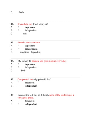 44. If you help me, I will help you!
A dependent
B independent
C non
45. I need a new calculator.
A dependent
B independent
C condition dependent
46. She is very fit because she goes running every day.
A dependent
B independent
C both
47. Can you tell me why you said that?
A dependent
B independent
48 Because the test was so difficult, none of the students got a
very good grade.
A dependent
B independent
C both
 