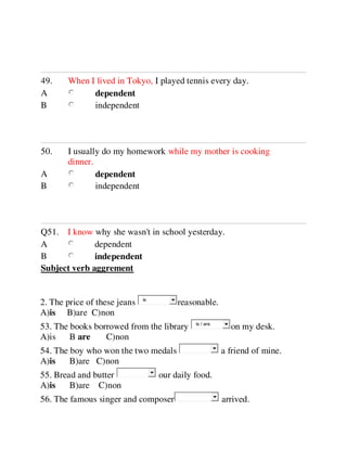49. When I lived in Tokyo, I played tennis every day.
A dependent
B independent
50. I usually do my homework while my mother is cooking
dinner.
A dependent
B independent
Q51. I know why she wasn't in school yesterday.
A dependent
B independent
Subject verb aggrement
2. The price of these jeans reasonable.
A)is B)are C)non
53. The books borrowed from the library on my desk.
A)is B are C)non
54. The boy who won the two medals a friend of mine.
A)is B)are C)non
55. Bread and butter our daily food.
A)is B)are C)non
56. The famous singer and composer arrived.
is
is / are
 