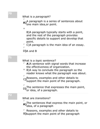 70
What is a paragraph?
A)
A paragraph is a series of sentences about
one main idea,or point.
B)A paragraph typically starts with a point,
and the rest of the paragraph provides
specific details to support and develop that
point.
C)A paragraph is the main idea of an essay.
D)A and B
71
What is a topic sentence?
A)A sentence with signal words that increase
the effectiveness of organization.
B)A way to conclude the paragraph so the
reader knows what the paragraph was about.
C)
Reasons, examples and other details to
support the main point of the paragraph.
D)
The sentence that expresses the main point,
or idea, of a paragraph.
72
What are transitions?
A)
The sentences that express the main point, or
idea, of a paragraph
B)
Reasons, examples and other details to
support the main point of the paragraph
 