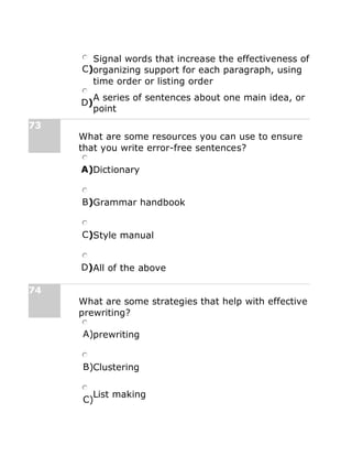 C)
Signal words that increase the effectiveness of
organizing support for each paragraph, using
time order or listing order
D)
A series of sentences about one main idea, or
point
73
What are some resources you can use to ensure
that you write error-free sentences?
A)Dictionary
B)Grammar handbook
C)Style manual
D)All of the above
74
What are some strategies that help with effective
prewriting?
A)prewriting
B)Clustering
C)
List making
 