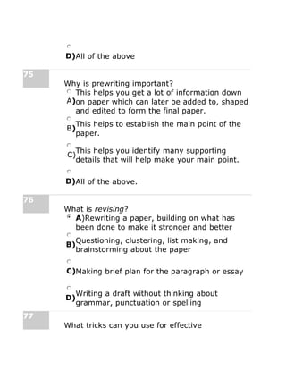D)All of the above
75
Why is prewriting important?
A)
This helps you get a lot of information down
on paper which can later be added to, shaped
and edited to form the final paper.
B)
This helps to establish the main point of the
paper.
C)
This helps you identify many supporting
details that will help make your main point.
D)All of the above.
76
What is revising?
A)Rewriting a paper, building on what has
been done to make it stronger and better
B)
Questioning, clustering, list making, and
brainstorming about the paper
C)Making brief plan for the paragraph or essay
D)
Writing a draft without thinking about
grammar, punctuation or spelling
77
What tricks can you use for effective
 