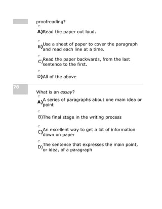 proofreading?
A)Read the paper out loud.
B)
Use a sheet of paper to cover the paragraph
and read each line at a time.
C)
Read the paper backwards, from the last
sentence to the first.
D)All of the above
78
What is an essay?
A)
A series of paragraphs about one main idea or
point
B)The final stage in the writing process
C)
An excellent way to get a lot of information
down on paper
D)
The sentence that expresses the main point,
or idea, of a paragraph
 