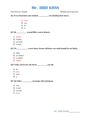 Mr. ABID KHAN
Mr. ABID KHAN______________
First Semester English Multiple choice question
Q1: It was found that some students ___________ not attending their classes.
A. were
B. was
C. do
D. is
Q2: He ___________ around filthy room in distaste.
A. looked
B. looking
C. am looks
D. is looks
Q3: We ____________ to new house, because old house was small enough for our family.
A. shifts
B. are shifted
C. is shifted
D. shifted
Q4: I daily wait for his call, but he ___________ not call.
A. do
B. does
C. done
D. is
Q5: My father ___________ newspaper after getting up.
A. read
B. is read
C. am read
D. reads
 