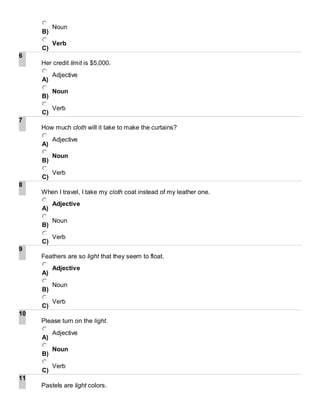 B)
Noun
C)
Verb
6
Her credit limit is $5,000.
A)
Adjective
B)
Noun
C)
Verb
7
How much cloth will it take to make the curtains?
A)
Adjective
B)
Noun
C)
Verb
8
When I travel, I take my cloth coat instead of my leather one.
A)
Adjective
B)
Noun
C)
Verb
9
Feathers are so light that they seem to float.
A)
Adjective
B)
Noun
C)
Verb
10
Please turn on the light.
A)
Adjective
B)
Noun
C)
Verb
11
Pastels are light colors.
 