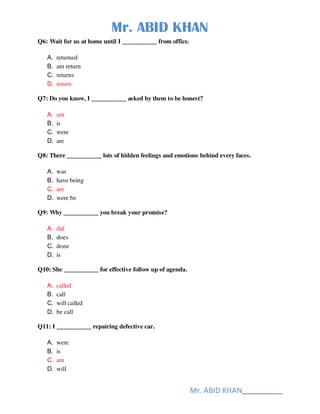 Mr. ABID KHAN
Mr. ABID KHAN______________
Q6: Wait for us at home until I ___________ from office.
A. returned
B. am return
C. returns
D. return
Q7: Do you know, I ___________ asked by them to be honest?
A. am
B. is
C. were
D. are
Q8: There ___________ lots of hidden feelings and emotions behind every faces.
A. was
B. have being
C. are
D. were be
Q9: Why ___________ you break your promise?
A. did
B. does
C. done
D. is
Q10: She ___________ for effective follow up of agenda.
A. called
B. call
C. will called
D. be call
Q11: I ___________ repairing defective car.
A. were
B. is
C. am
D. will
 
