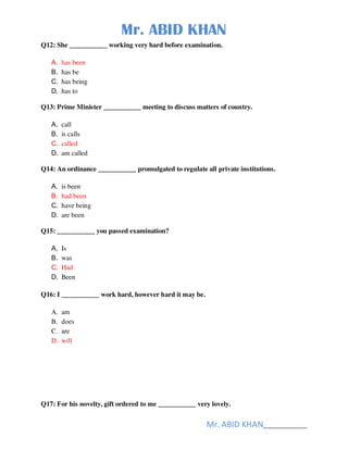 Mr. ABID KHAN
Mr. ABID KHAN______________
Q12: She ___________ working very hard before examination.
A. has been
B. has be
C. has being
D. has to
Q13: Prime Minister ___________ meeting to discuss matters of country.
A. call
B. is calls
C. called
D. am called
Q14: An ordinance ___________ promulgated to regulate all private institutions.
A. is been
B. had been
C. have being
D. are been
Q15: ___________ you passed examination?
A. Is
B. was
C. Had
D. Been
Q16: I ___________ work hard, however hard it may be.
A. am
B. does
C. are
D. will
Q17: For his novelty, gift ordered to me ___________ very lovely.
 