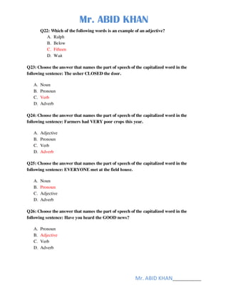 Mr. ABID KHAN
Mr. ABID KHAN______________
Q22: Which of the following words is an example of an adjective?
A. Ralph
B. Below
C. Fifteen
D. Wait
Q23: Choose the answer that names the part of speech of the capitalized word in the
following sentence: The usher CLOSED the door.
A. Noun
B. Pronoun
C. Verb
D. Adverb
Q24: Choose the answer that names the part of speech of the capitalized word in the
following sentence: Farmers had VERY poor crops this year.
A. Adjective
B. Pronoun
C. Verb
D. Adverb
Q25: Choose the answer that names the part of speech of the capitalized word in the
following sentence: EVERYONE met at the field house.
A. Noun
B. Pronoun
C. Adjective
D. Adverb
Q26: Choose the answer that names the part of speech of the capitalized word in the
following sentence: Have you heard the GOOD news?
A. Pronoun
B. Adjective
C. Verb
D. Adverb
 