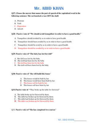 Mr. ABID KHAN
Mr. ABID KHAN______________
Q27: Choose the answer that names the part of speech of the capitalized word in the
following sentence: The cat knocked a vase OFF the shelf.
A. Pronoun
B. Verb
C. Preposition
D. Adverb
Q28: Passive voice of “We should avoid tranquilizer in order to have a good health.”
A. Tranquilizer should avoided by us in order to have good health.
B. Tranquilizer should been avoided by us in order to have a good health.
C. Tranquilizer should be avoid by us in order to have a good health.
D. Tranquilizer should be avoided by us in order to have a good health.
Q29: Passive voice of “The baby has lost her doll”
A. Her doll was lost by the baby
B. Her doll had been lost by the baby
C. Her doll has been lost by the baby
D. Her doll will have been lost by the baby
Q30: Passive voice of “She will build this house”
A. This house would be built by her
B. This house would have been built by her
C. This house will be built by her
D. This house will have been by her
Q31:Passive voice of “They broke up the table for firewood”
A. The table broke up for firewood by them.
B. The table has broken up for firewood by them.
C. The table had broken up for firewood by them.
D. The table was broken up for firewood by them.
Q32: Passive voice of “She has completed two courses”
 