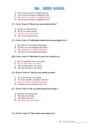 Mr. ABID KHAN
Mr. ABID KHAN______________
A. Two courses are been completed by her.
B. Two courses has been completed by her.
C. Two courses have been completed by her.
D. Two courses had been completed by her.
Q33: Active Voice of “Movies are not watched by him”.
A. He did not watch movies.
B. He do not watch movies.
C. He does not watch movies.
D. He is not watched movies
Q34: Active Voice of “Indiscipline should not be encouraged by us”.
A. We shall not encouraging indiscipline.
B. We have not encouraging indiscipline.
C. We should not encourage Indiscipline.
D. We must not encouraged indiscipline.
Q35: Active voice of “This house is used very rarely by us”.
A. We are using this house very rarely.
B. We use this house very rarely.
C. We used this house very rarely.
D. We uses this house very rarely.
Q36: Passive Voice of “The box can contain no more”.
A. No more this box can contain.
B. No more could be contained in this box.
C. No more can be contained in this box.
D. Nothing can be contained in this box
Q37: Active Voice of “He was being chased by the dogs”.
A. The dogs are chasing him.
B. The dogs chased him.
C. The dogs chase him.
D. The dogs were chasing him.
Q38: Passive Voice of “The teacher may punish you”.
 