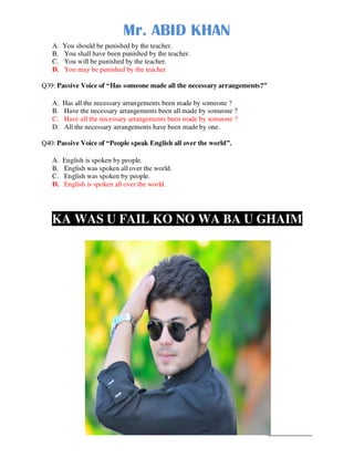 Mr. ABID KHAN
Mr. ABID KHAN______________
A. You should be punished by the teacher.
B. You shall have been punished by the teacher.
C. You will be punished by the teacher.
D. You may be punished by the teacher
Q39: Passive Voice of “Has someone made all the necessary arrangements?”
A. Has all the necessary arrangements been made by someone ?
B. Have the necessary arrangements been all made by someone ?
C. Have all the necessary arrangements been made by someone ?
D. All the necessary arrangements have been made by one.
Q40: Passive Voice of “People speak English all over the world”.
A. English is spoken by people.
B. English was spoken all over the world.
C. English was spoken by people.
D. English is spoken all over the world.
KA WAS U FAIL KO NO WA BA U GHAIM
 