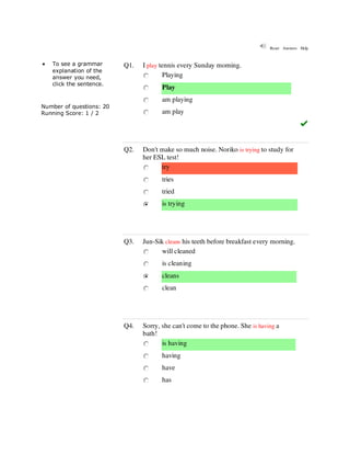 Multiple-choice grammar
quiz 1
Reset Answers Help
 To see a grammar
explanation of the
answer you need,
click the sentence.
Number of questions: 20
Running Score: 1 / 2
Q1. I play tennis every Sunday morning.
Playing
Play
am playing
am play
Q2. Don't make so much noise. Noriko is trying to study for
her ESL test!
try
tries
tried
is trying
Q3. Jun-Sik cleans his teeth before breakfast every morning.
will cleaned
is cleaning
cleans
clean
Q4. Sorry, she can't come to the phone. She is having a
bath!
is having
having
have
has
 