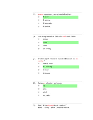Q5. It snows many times every winter in Frankfurt.
It snows
It snowed
It is snowing
It is snow
Q6. How many students in your class come from Korea?
comes
come
came
are coming
Q7. Weather report: "It's seven o'clock in Frankfurt and it`s
snowing ."
there is snow
it`s snowing
it snows
it snowed
Q8. Babies cry when they are hungry.
cry
cries
cried
are crying
Q9. Jane: "What do you do in the evenings?"
Mary: "Usually I watch TV or read a book."
 