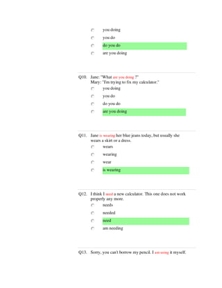 you doing
you do
do you do
are you doing
Q10. Jane: "What are you doing ?"
Mary: "I'm trying to fix my calculator."
you doing
you do
do you do
are you doing
Q11. Jane is wearing her blue jeans today, but usually she
wears a skirt or a dress.
wears
wearing
wear
is wearing
Q12. I think I need a new calculator. This one does not work
properly any more.
needs
needed
need
am needing
Q13. Sorry, you can't borrow my pencil. I am using it myself.
 