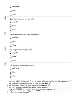 A)
Adjective
B)
Noun
C)
Verb
12
Open the window and let in the light.
A)
Adjective
B)
Noun
C)
Verb
13
Please light the candles on the birthday cake.
A)
Adjective
B)
Noun
C)
Verb
14
Her daughter is the light of her life.
A)
Adjective
B)
Noun
C)
Verb
15
The pancakes are delicious and light.
A)
Adjective
B)
Noun
C)
Verb
1. You have to believe in yourself if you ever expect to be successful at something. pronoun
2. We left for the mountain just before six in the morning. verb
3. We first went to the store to buy a few things. preposition
4. We had a breakfast at a café near the rail station. noun
5. My friend wasn't strong enough to lift his heavy rucksack. adjective
6. I helped him carry it. pronoun
 