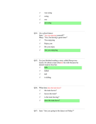 was using
using
use
am using
Q14. At a school dance:
Jane: " Are you enjoying yourself?"
Mary: "Yes, I'm having a great time!"
You enjoying
Enjoy you
Do you enjoy
Are you enjoying
Q15. I've just finished reading a story called Dangerous
Game. It's about a man whokills his wife because he
doesn't want to lose her.
kills
killed
kill
is killing
Q16. What time does the train leave?
the train leaves?
leaves the train?
is the train leaving?
does the train leave?
Q17. Jane: "Are you going to the dance on Friday?"
 