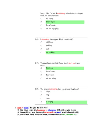 Mary: "No, I'm not. I don`t enjoy school dances; they're
loud, hot and crowded!"
not enjoy
don`t enjoy
doesn`t enjoy
am not enjoying
Q18. I am looking for my pen. Have you seen it?
will look
looking
look
am looking
Q19. You can keep my iPod if you like. I don`t use it any
more.
don`t use
doesn`t use
didn`t use
am not using
Q20. The phone is ringing. Can you answer it, please?
rings
ring
rang
is ringing
1. how what .did you do that for?
2. You have to go on, however whatever difficulties you meet.
3. I was thirsty and I poured to myself myself a full glass of milk.
4. This is the room where I work, and this one is our children's .
 
