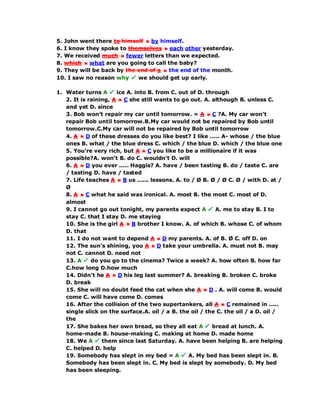 5. John went there to himself by himself.
6. I know they spoke to themselves each other yesterday.
7. We received much fewer letters than we expected.
8. which what are you going to call the baby?
9. They will be back by the end of a the end of the month.
10. I saw no reason why we should get up early.
1. Water turns A ice A. into B. from C. out of D. through
2. It is raining, A C she still wants to go out. A. although B. unless C.
and yet D. since
3. Bob won't repair my car until tomorrow. = A C ?A. My car won't
repair Bob until tomorrow.B.My car would not be repaired by Bob until
tomorrow.C.My car will not be repaired by Bob until tomorrow
4. A D of these dresses do you like best? I like ..... A- whose / the blue
ones B. what / the blue dress C. which / the blue D. which / the blue one
5. You're very rich, but A C you like to be a millionaire if it was
possible?A. won't B. do C. wouldn't D. will
6. A D you ever ..... Haggis? A. have / been tasting B. do / taste C. are
/ tasting D. have / tasted
7. Life teaches A B us ...... lessons. A. to / Ø B. Ø / Ø C. Ø / with D. at /
Ø
8. A C what he said was ironical. A. most B. the most C. most of D.
almost
9. I cannot go out tonight, my parents expect A A. me to stay B. I to
stay C. that I stay D. me staying
10. She is the girl A B brother I know. A. of which B. whose C. of whom
D. that
11. I do not want to depend A D my parents. A. of B. Ø C. off D. on
12. The sun's shining, you A D take your umbrella. A. must not B. may
not C. cannot D. need not
13. A do you go to the cinema? Twice a week? A. how often B. how far
C.how long D.how much
14. Didn't he A D his leg last summer? A. breaking B. broken C. broke
D. break
15. She will no doubt feed the cat when she A D . A. will come B. would
come C. will have come D. comes
16. After the collision of the two supertankers, all A C remained in .....
single slick on the surface.A. oil / a B. the oil / the C. the oil / a D. oil /
the
17. She bakes her own bread, so they all eat A bread at lunch. A.
home-made B. house-making C. making at home D. made home
18. We A them since last Saturday. A. have been helping B. are helping
C. helped D. help
19. Somebody has slept in my bed = A A. My bed has been slept in. B.
Somebody has been slept in. C. My bed is slept by somebody. D. My bed
has been sleeping.
 