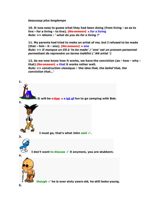 beaucoup plus longtemps
10. It was easy to guess what they had been doing (from living - so as to
live - for a living - to live). [No answer] for a living
Rule: => idiome : ' what do you do for a living ?'
11. My parents had tried to make an artist of me, but I refused to be made
(that - him - it - one). [No answer] one
Rule: => Il manque un CO à 'to be made' / 'one' est un pronom personnel
permettant de reprendre un terme indéfini ( 'AN artist ')
12. As we now know how it works, we have the conviction (as - how - why -
that) [No answer] that it works rather well.
Rule: => construction classique : 'the idea that, the belief that, the
conviction that...'
1.
It will be a few a lot of fun to go camping with Bob.
2.
I must go, that's what John said .
3.
I don't want to discuss it anymore, you are stubborn.
4.
though he is over sixty years old, he still looks young.
5.
 