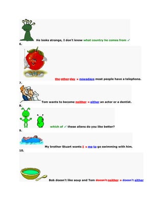 He looks strange, I don't know what country he comes from
6.
the other day nowadays most people have a telephone.
7.
Tom wants to become neither either an actor or a dentist.
8.
which of these aliens do you like better?
9.
My brother Stuart wants I me to go swimming with him.
10.
Bob doesn't like soup and Tom doesn't neither doesn't either
 