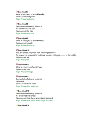 Question #7
What is antonyms of word Cheerful
Your Answer: sanguine
Right Answer:saturnine
Question #8
Complete the following sentence
He has finished his work
Your Answer: he has
Right Answer:hasnt he
Question #9
What is antonyms of word Iniquity
Your Answer: cruelty
Right Answer:equitable
Question #10
Pick the correct response from following sentence
As he was not prepared for making a speech , he broke .......... in the middle
Your Answer: of
Right Answer:off
Question #11
What is synonyms of word Foray
Your Answer: fire
Right Answer:lineage
Question #12
Complete the following sentence
I wished I
Your Answer: have a car
Right Answer:had had a car
Question #13
Complete the following sentence
He exclaimed with shock
Your Answer: that it was a very tragic accident
Right Answer:that it was a very tragic accident
Question #14
 