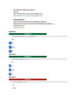 Complete the following sentence
He is a
Your Answer: fine, young, tall energetic man
Right Answer:fine, young, tall energetic man
Question #15
Pick the correct response from following sentence
Because of oil crisis, the prices of commodities are looking ........
Your Answer: at
Right Answer:up
Question 1
CORRECT
We are going to watch movie ____ this coming Friday.
On
B To
C from
D In
Question 2
CORRECT
Two persons are sitting _____ chair
On
B In
C from
D To
Question 3
WRONG
They went to Manali _____ train.
on
from
 