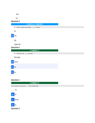 into
by
Question 4
PARTIAL-CREDIT
There is another man sitting ______ to Sachin
In
B On
By
opposite
Question 5
CORRECT
The train went _____ the tunnel
through
B from
C To
D In
Question 1
CORRECT
We are going to watch movie ____ this coming Friday.
on
B to
C from
D in
Question 2
 