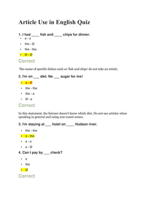 Article Use in English Quiz
1. I had ____ fish and ____ chips for dinner.
 a - a
 the - Ø
 the - the
 Ø - Ø
Correct
The name of specific dishes such as 'fish and chips' do not take an article.
2. I'm on ___ diet. No ___ sugar for me!
 a - Ø
 the - the
 the - a
 Ø - a
Correct
In this statement, the listener doesn't know which diet. Do not use articles when
speaking in general and using non-count nouns.
3. I'm staying at ___ hotel on ____ Hudson river.
 the - the
 a - the
 a - a
 a - Ø
4. Can I pay by ___ check?
 a
 the
 Ø
Correct
 