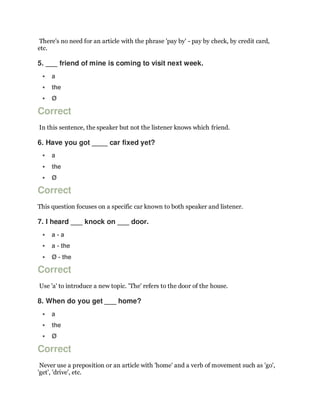 There's no need for an article with the phrase 'pay by' - pay by check, by credit card,
etc.
5. ___ friend of mine is coming to visit next week.
 a
 the
 Ø
Correct
In this sentence, the speaker but not the listener knows which friend.
6. Have you got ____ car fixed yet?
 a
 the
 Ø
Correct
This question focuses on a specific car known to both speaker and listener.
7. I heard ___ knock on ___ door.
 a - a
 a - the
 Ø - the
Correct
Use 'a' to introduce a new topic. 'The' refers to the door of the house.
8. When do you get ___ home?
 a
 the
 Ø
Correct
Never use a preposition or an article with 'home' and a verb of movement such as 'go',
'get', 'drive', etc.
 