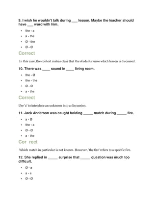 9. I wish he wouldn't talk during ___ lesson. Maybe the teacher should
have ___ word with him.
 the - a
 a - the
 Ø - the
 Ø - Ø
Correct
In this case, the context makes clear that the students know which lesson is discussed.
10. There was ____ sound in ____ living room.
 the - Ø
 the - the
 Ø - Ø
 a - the
Correct
Use 'a' to introduce an unknown into a discussion.
11. Jack Anderson was caught holding _____ match during _____ fire.
 a - Ø
 the - a
 Ø - Ø
 a - the
Cor rect
Which match in particular is not known. However, 'the fire' refers to a specific fire.
12. She replied in _____ surprise that _____ question was much too
difficult.
 Ø - a
 a - a
 Ø - Ø
 