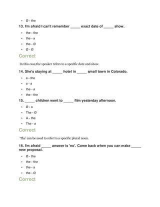  Ø - the
13. I'm afraid I can't remember _____ exact date of _____ show.
 the - the
 the - a
 the - Ø
 Ø - Ø
Correct
In this case,the speaker refers to a specific date and show.
14. She's staying at _____ hotel in _____ small town in Colorado.
 a - the
 a - a
 the - a
 the - the
15. _____ children went to _____ film yesterday afternoon.
 Ø - a
 The - Ø
 A - the
 The - a
Correct
'The' can be used to refer to a specific plural noun.
16. I'm afraid _____ answer is 'no'. Come back when you can make _____
new proposal.
 Ø - the
 the - the
 the - a
 the - Ø
Correct
 