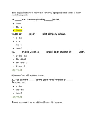 Here a specific answer is referred to. However, 'a proposal' refers to one of many
possible proposals.
17. _____ fruit is usually sold by _____ pound.
 Ø - Ø
 The - a
 Ø - the
18. He got _____ job in _____ best company in town.
 a - the
 a - a
 the - a
 the - Ø
19. _____ Pacific Ocean is _____ largest body of water on _____ Earth.
 Ø - the - the
 The - Ø - Ø
 The - the - Ø
 Ø - the - Ø
Correct
Always use 'the' with an ocean or sea.
20. You can find _____ books you'll need for class at _____
Amazon.com.
 a - the
 the - the
 the - Ø
Correct
It's not necessary to use an article with a specific company.
 