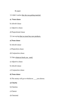 Bs paper
1) I didn’t realize that she was getting married.
a) Noun clause
b) Adverb clause
c) Adjective clause
d) Prepositional clause
2) I am saying that we must buy new products.
a) Noun clause
b) Adverb clause
c) Preposition clause
d) Conjunction clause
3) Take whatever book you need.
a) Adjective clause
b) Adverb clause
c) Conjunction clause
d) Noun clause
4) The money will go to whichever ____you choose.
a) Charity
b) Charities
c) Chariot
d) Charioted
 