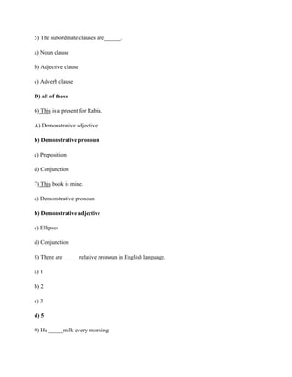 5) The subordinate clauses are______.
a) Noun clause
b) Adjective clause
c) Adverb clause
D) all of these
6) This is a present for Rabia.
A) Demonstrative adjective
b) Demonstrative pronoun
c) Preposition
d) Conjunction
7) This book is mine.
a) Demonstrative pronoun
b) Demonstrative adjective
c) Ellipses
d) Conjunction
8) There are _____relative pronoun in English language.
a) 1
b) 2
c) 3
d) 5
9) He _____milk every morning
 