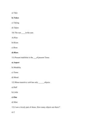 a) Take
b) Takes
c) Taking
d) Taken
10) The sun ____in the east.
A) Rise
b) Risen
c) Rose
d) Rises
11) Present indefinite is the ___of present Tense.
a) Aspect
b) Modality
c) Tense
d) Mood
12) Mono transitive verb has only ______objects.
a) Half
b) Little
c) One
d) Mini
13) I saw a lovely pair of shoes. How many objects are there/?
a) 2
 